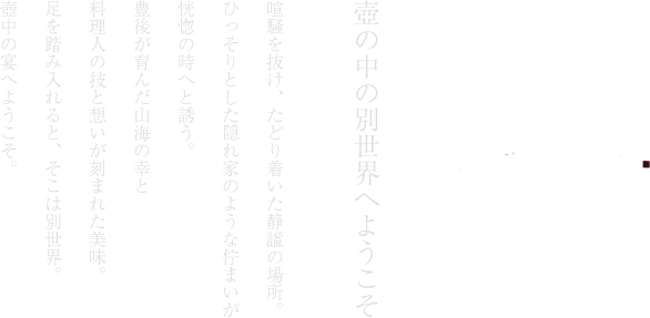 壺の中の別世界へようこそ喧騒を抜け、たどり着いた静謐の場所。ひっそりとした隠れ家のような佇まいが恍惚の時へと誘う。豊後が育んだ山海の幸と料理人の技と想いが刻まれた美味。足を踏み入れると、そこは別世界。壺中の宴へようこそ。